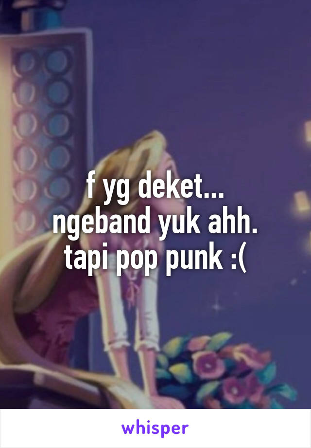 f yg deket...
ngeband yuk ahh.
tapi pop punk :(