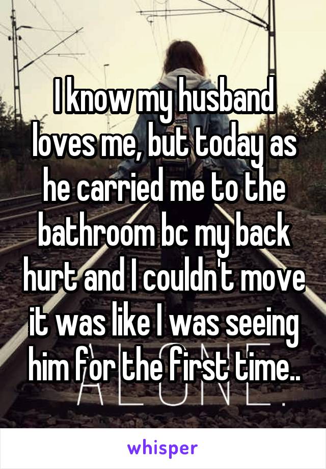 I know my husband loves me, but today as he carried me to the bathroom bc my back hurt and I couldn't move it was like I was seeing him for the first time..