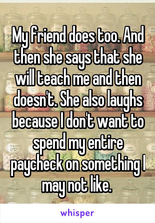 My friend does too. And then she says that she will teach me and then doesn't. She also laughs because I don't want to spend my entire paycheck on something I may not like. 