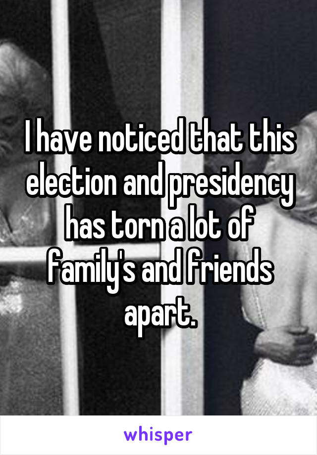 I have noticed that this election and presidency has torn a lot of family's and friends apart.