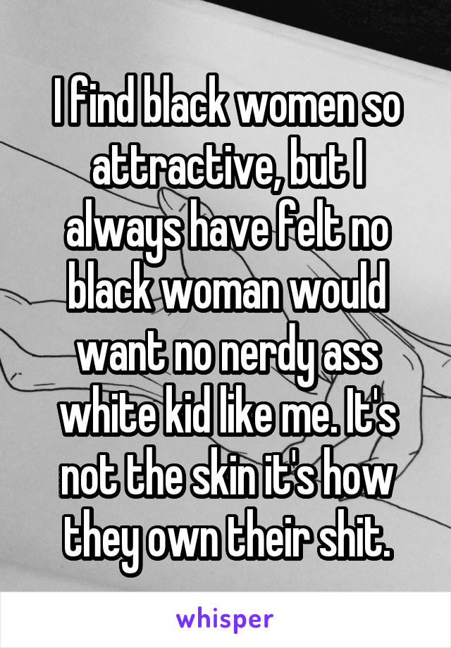 I find black women so attractive, but I always have felt no black woman would want no nerdy ass white kid like me. It's not the skin it's how they own their shit.