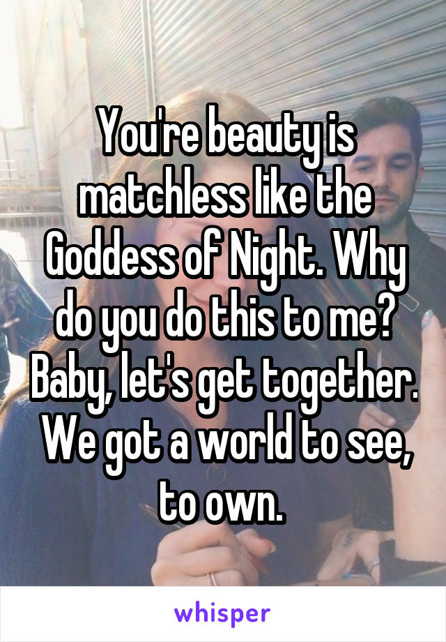 You're beauty is matchless like the Goddess of Night. Why do you do this to me? Baby, let's get together. We got a world to see, to own. 