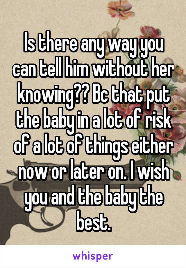 Is there any way you can tell him without her knowing?? Bc that put the baby in a lot of risk of a lot of things either now or later on. I wish you and the baby the best.