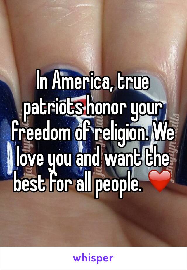 In America, true patriots honor your freedom of religion. We love you and want the best for all people. ❤️