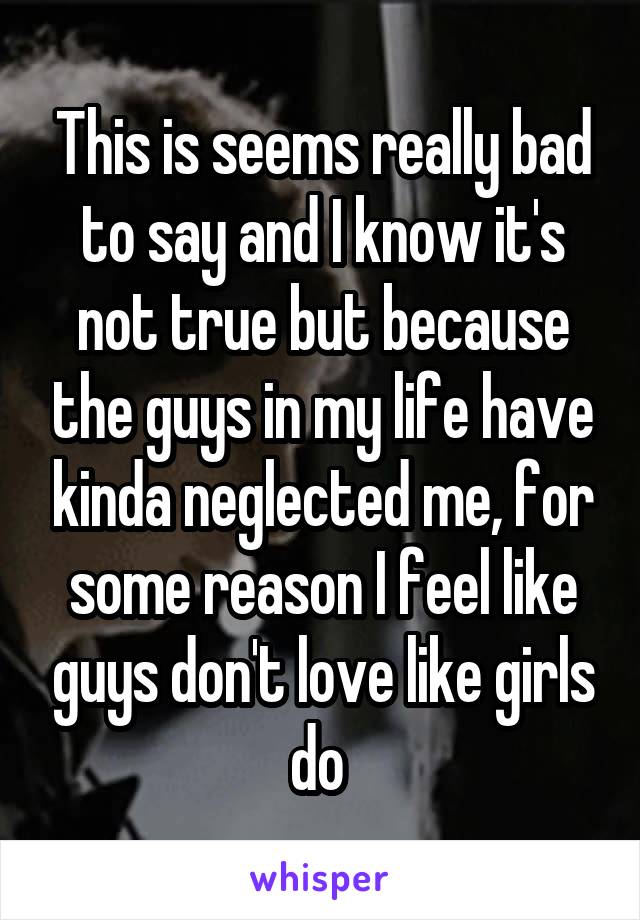 This is seems really bad to say and I know it's not true but because the guys in my life have kinda neglected me, for some reason I feel like guys don't love like girls do 