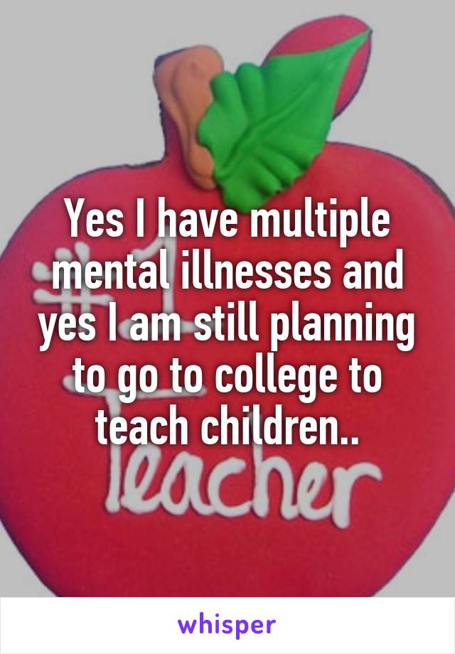 Yes I have multiple mental illnesses and yes I am still planning to go to college to teach children..