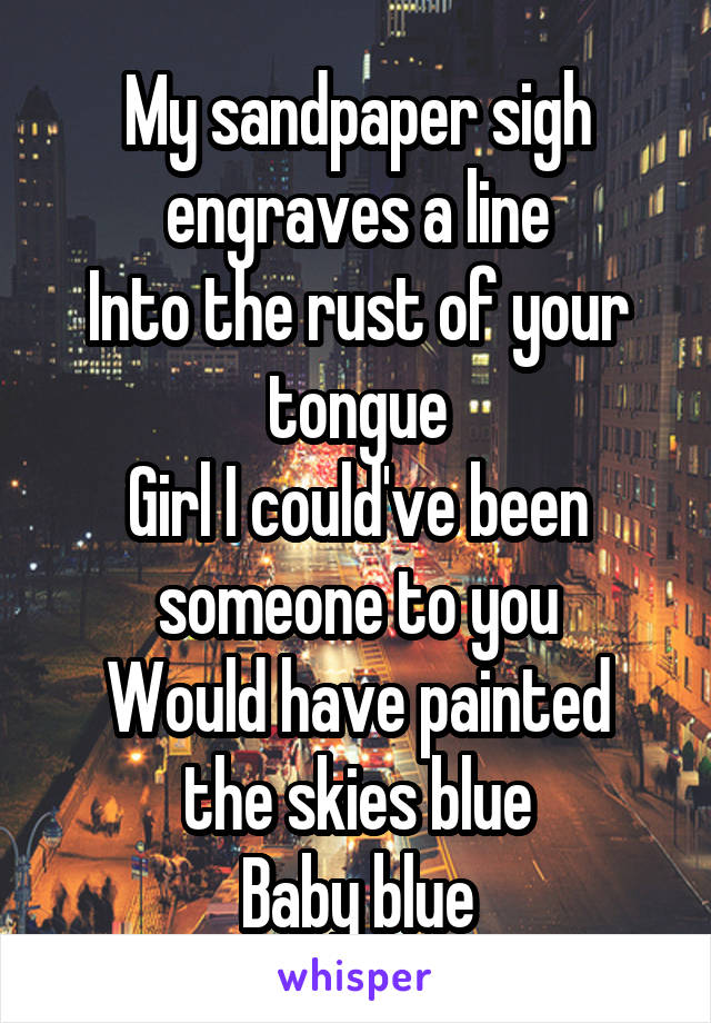 My sandpaper sigh engraves a line
Into the rust of your tongue
Girl I could've been someone to you
Would have painted the skies blue
Baby blue