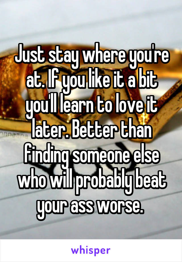 Just stay where you're at. If you like it a bit you'll learn to love it later. Better than finding someone else who will probably beat your ass worse. 