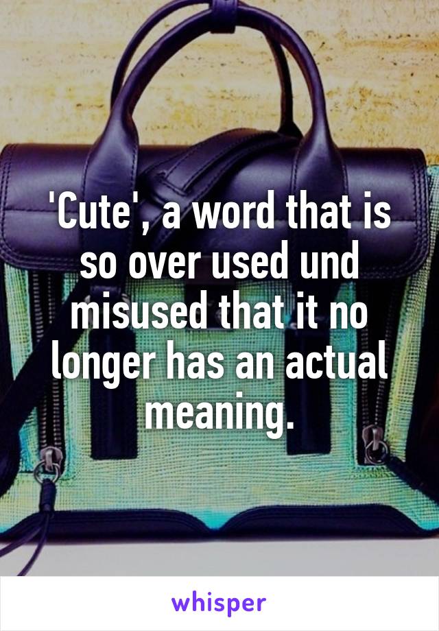 'Cute', a word that is so over used und misused that it no longer has an actual meaning.