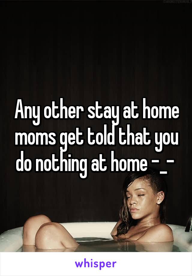 Any other stay at home moms get told that you do nothing at home -_- 