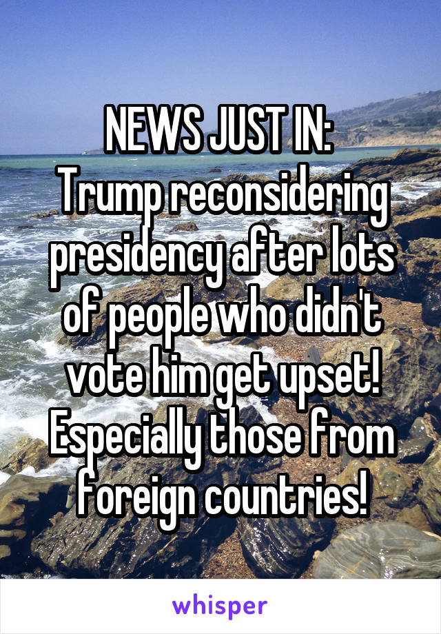 NEWS JUST IN: 
Trump reconsidering presidency after lots of people who didn't vote him get upset!
Especially those from foreign countries!