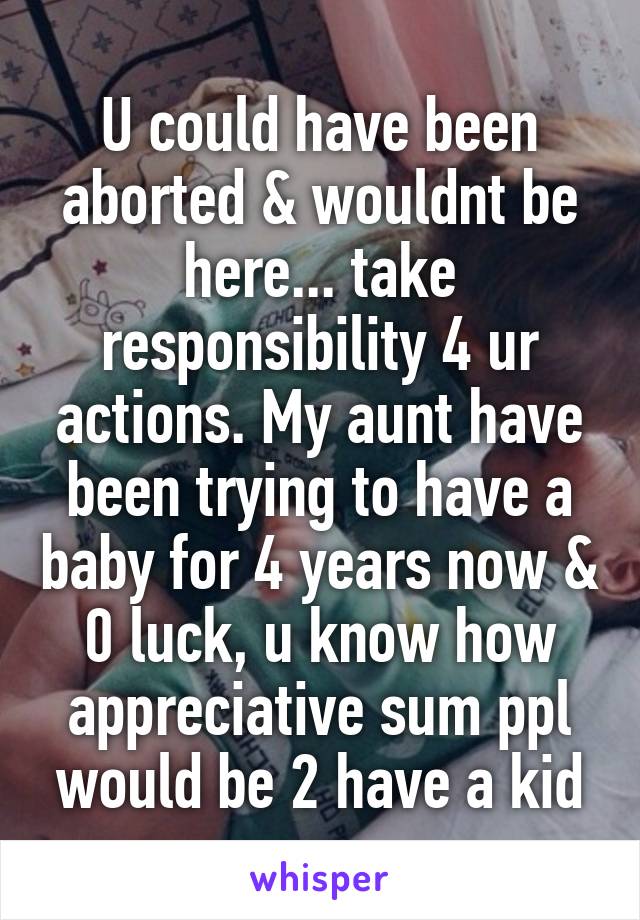 U could have been aborted & wouldnt be here... take responsibility 4 ur actions. My aunt have been trying to have a baby for 4 years now & 0 luck, u know how appreciative sum ppl would be 2 have a kid