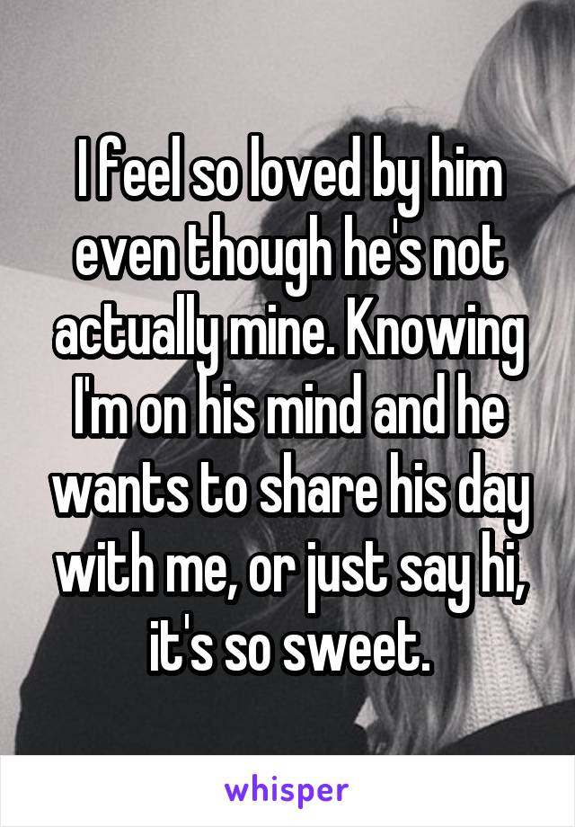 I feel so loved by him even though he's not actually mine. Knowing I'm on his mind and he wants to share his day with me, or just say hi, it's so sweet.