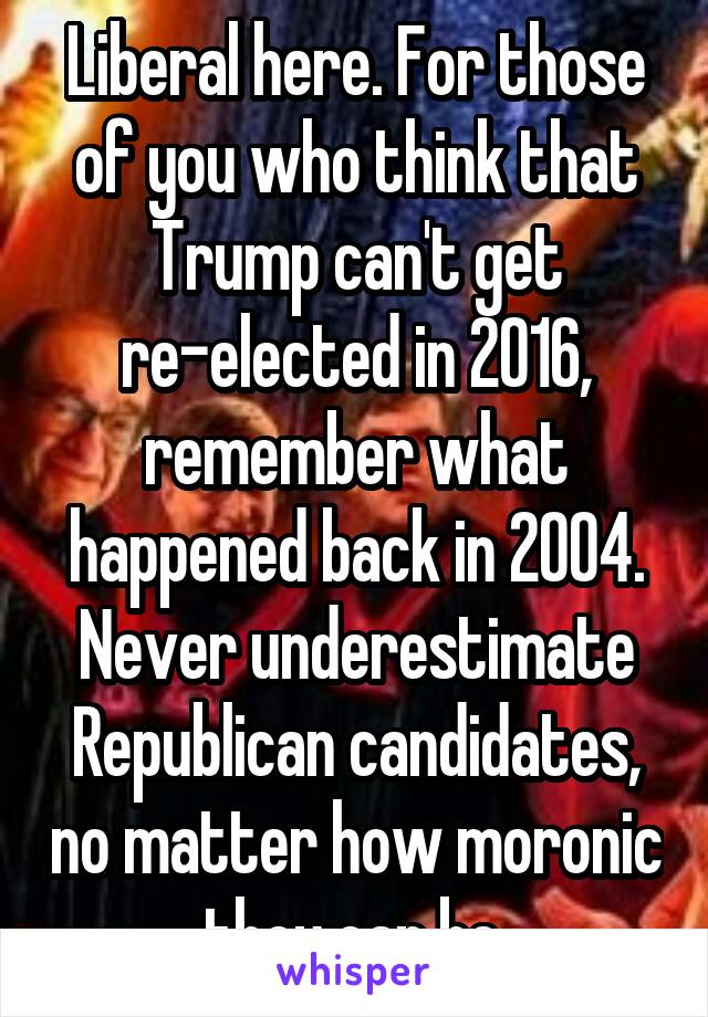 Liberal here. For those of you who think that Trump can't get re-elected in 2016, remember what happened back in 2004. Never underestimate Republican candidates, no matter how moronic they can be.