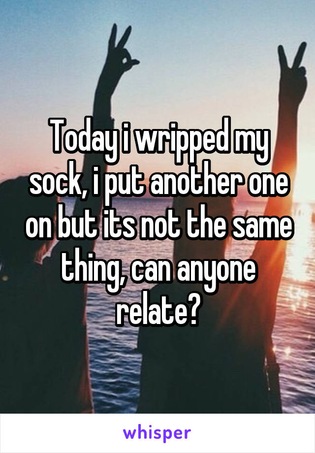 Today i wripped my sock, i put another one on but its not the same thing, can anyone relate?