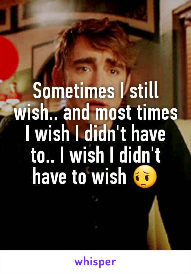 Sometimes I still wish.. and most times I wish I didn't have to.. I wish I didn't have to wish 😔