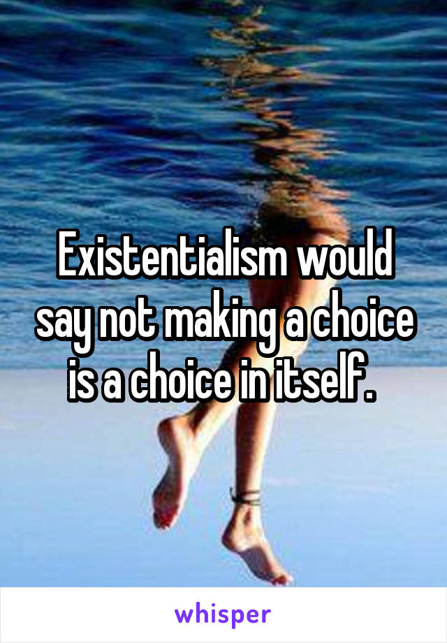 Existentialism would say not making a choice is a choice in itself. 