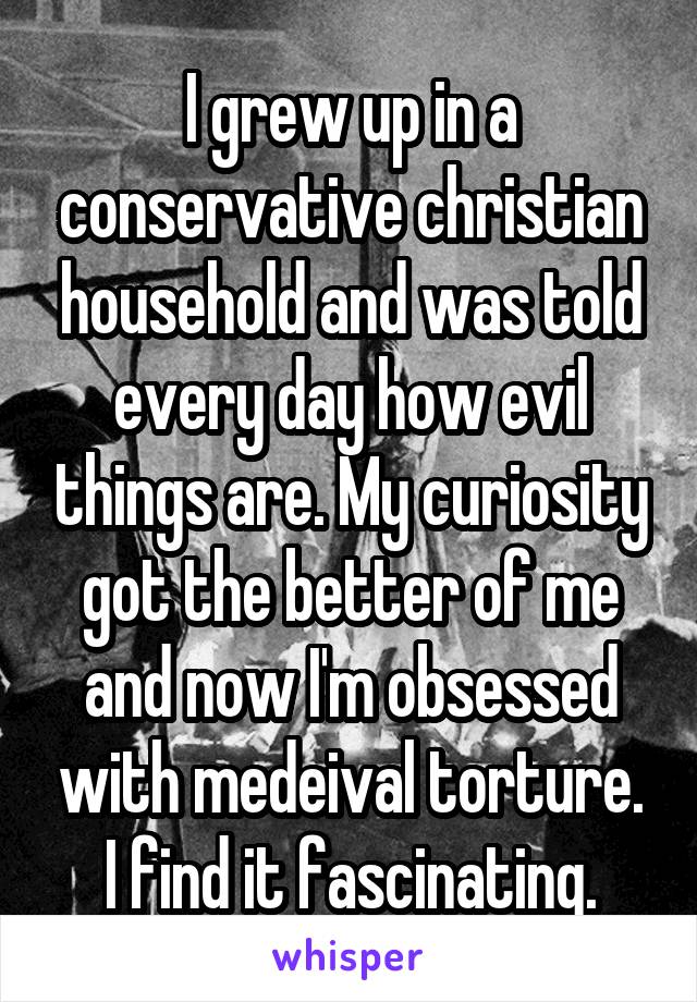 I grew up in a conservative christian household and was told every day how evil things are. My curiosity got the better of me and now I'm obsessed with medeival torture. I find it fascinating.