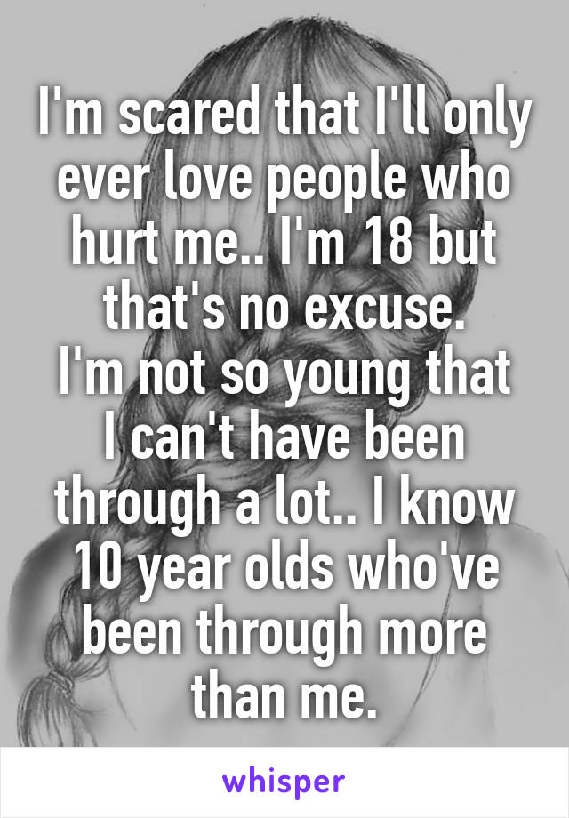 I'm scared that I'll only ever love people who hurt me.. I'm 18 but that's no excuse.
I'm not so young that I can't have been through a lot.. I know 10 year olds who've been through more than me.