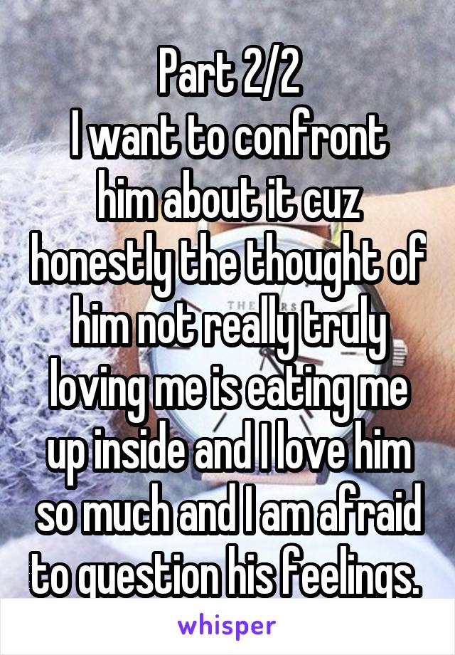 Part 2/2
I want to confront him about it cuz honestly the thought of him not really truly loving me is eating me up inside and I love him so much and I am afraid to question his feelings. 