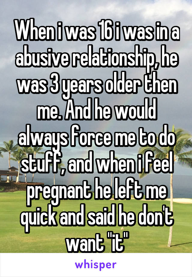 When i was 16 i was in a abusive relationship, he was 3 years older then me. And he would always force me to do stuff, and when i feel pregnant he left me quick and said he don't want "it"