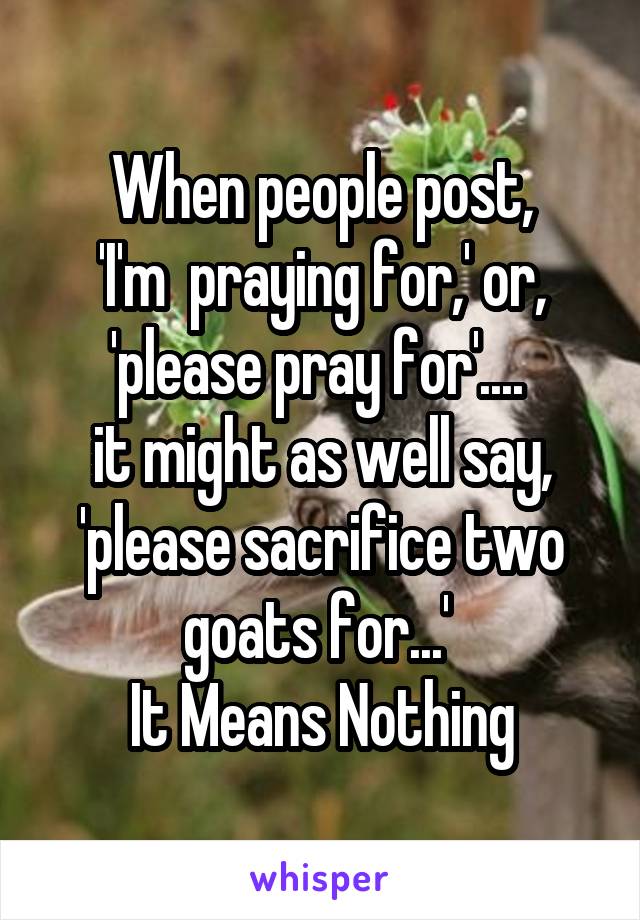 When people post,
'I'm  praying for,' or, 'please pray for'.... 
it might as well say, 'please sacrifice two goats for...' 
It Means Nothing