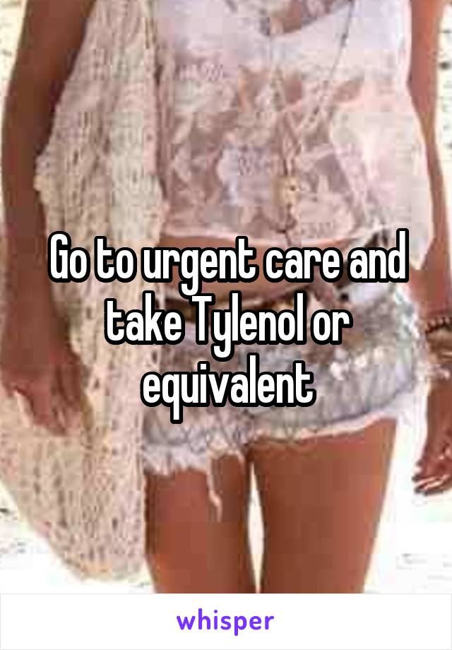 Go to urgent care and take Tylenol or equivalent