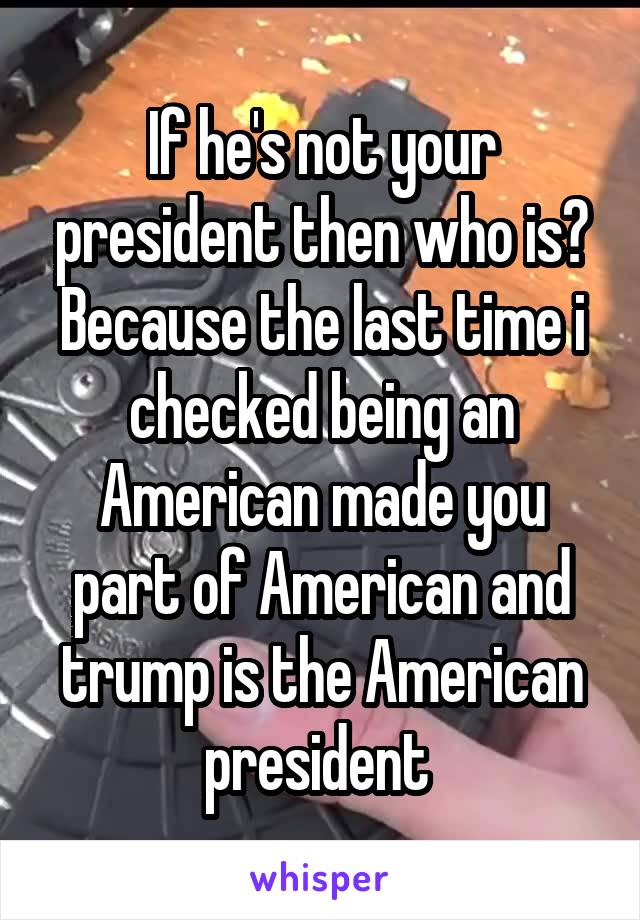 If he's not your president then who is? Because the last time i checked being an American made you part of American and trump is the American president 