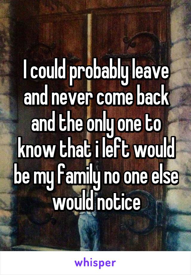 I could probably leave and never come back and the only one to know that i left would be my family no one else would notice