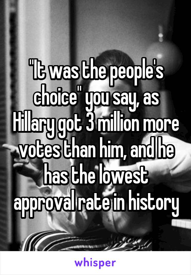 "It was the people's choice" you say, as Hillary got 3 million more votes than him, and he has the lowest approval rate in history