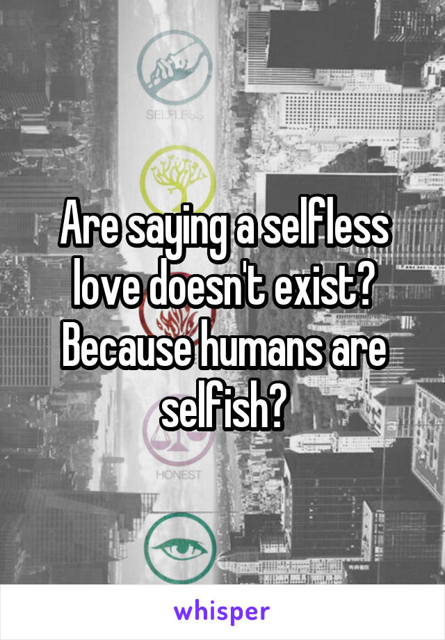 Are saying a selfless love doesn't exist? Because humans are selfish?