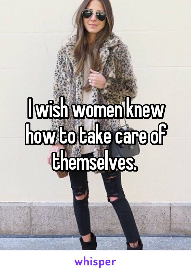 I wish women knew how to take care of themselves. 