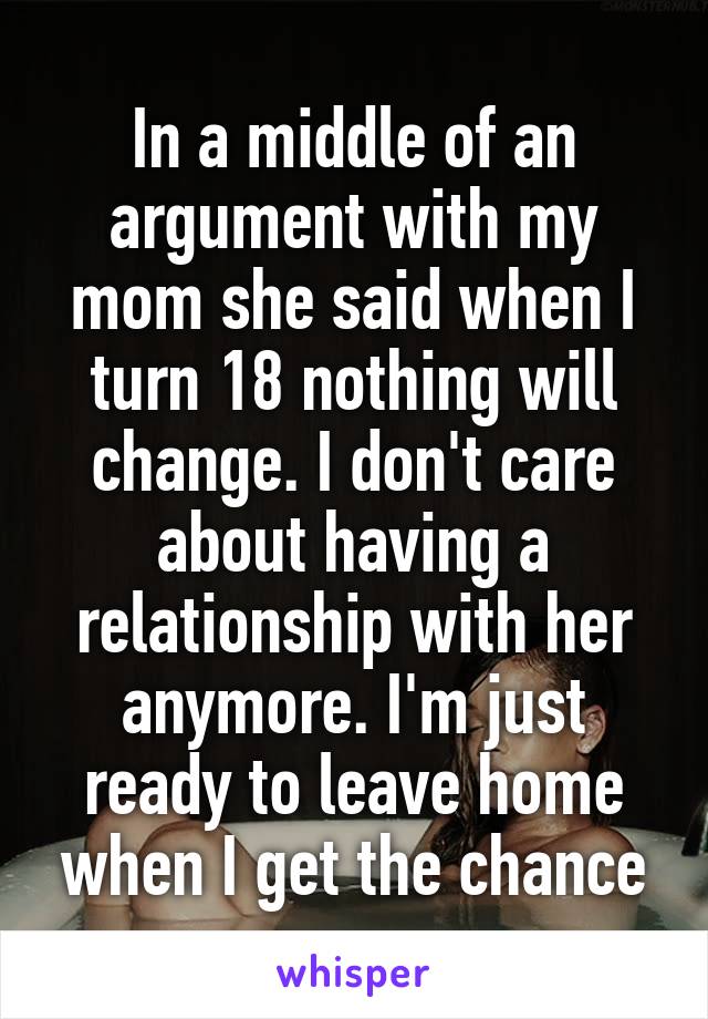 In a middle of an argument with my mom she said when I turn 18 nothing will change. I don't care about having a relationship with her anymore. I'm just ready to leave home when I get the chance