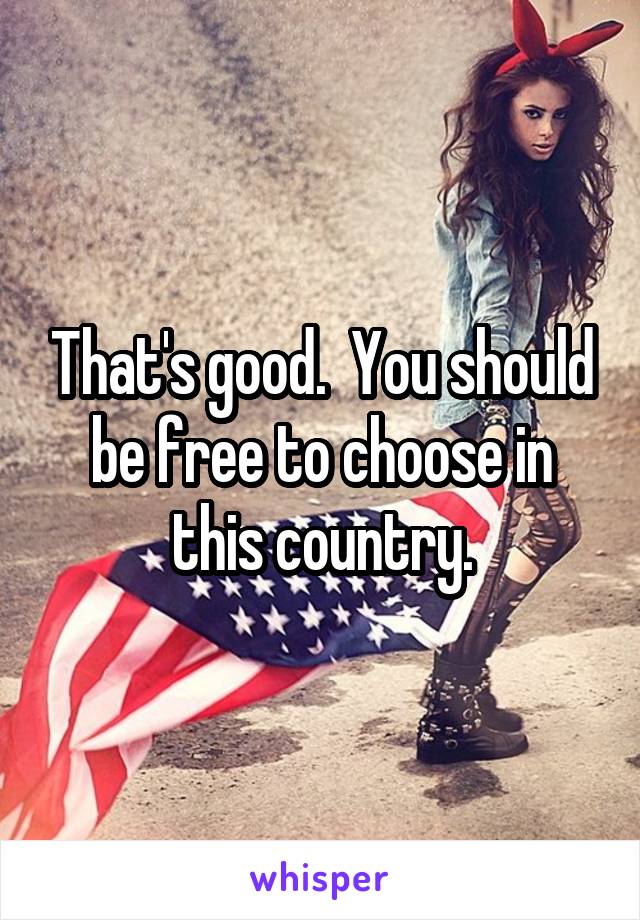 That's good.  You should be free to choose in this country.