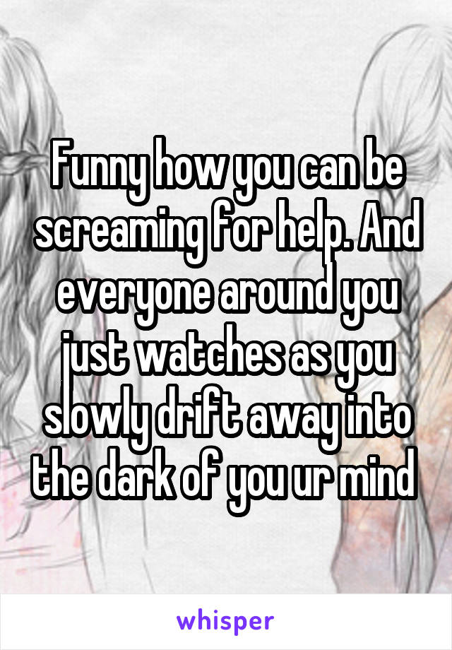 Funny how you can be screaming for help. And everyone around you just watches as you slowly drift away into the dark of you ur mind 