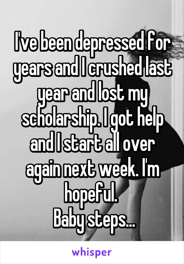 I've been depressed for years and I crushed last year and lost my scholarship. I got help and I start all over again next week. I'm hopeful. 
 Baby steps...