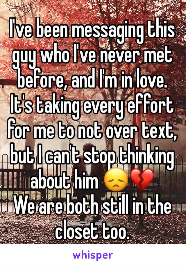 I've been messaging this guy who I've never met before, and I'm in love. It's taking every effort for me to not over text, but I can't stop thinking about him 😞💔
We are both still in the closet too.