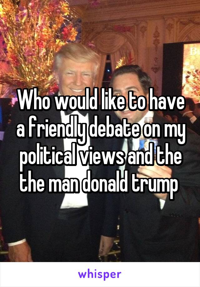 Who would like to have a friendly debate on my political views and the the man donald trump 