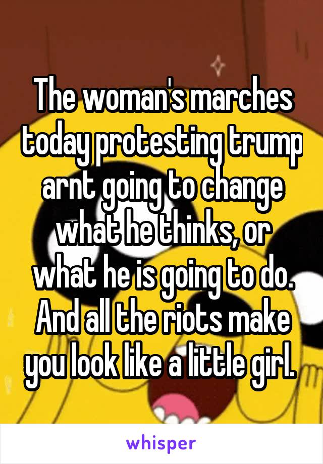 The woman's marches today protesting trump arnt going to change what he thinks, or what he is going to do. And all the riots make you look like a little girl. 