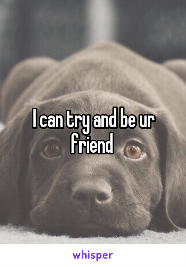 I can try and be ur friend 