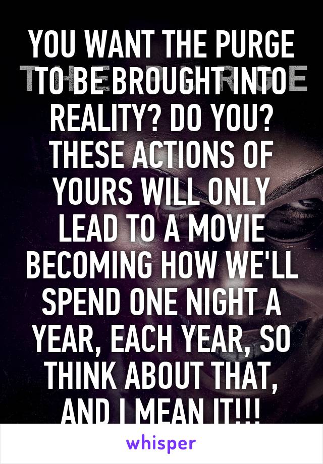 YOU WANT THE PURGE TO BE BROUGHT INTO REALITY? DO YOU? THESE ACTIONS OF YOURS WILL ONLY LEAD TO A MOVIE BECOMING HOW WE'LL SPEND ONE NIGHT A YEAR, EACH YEAR, SO THINK ABOUT THAT, AND I MEAN IT!!!