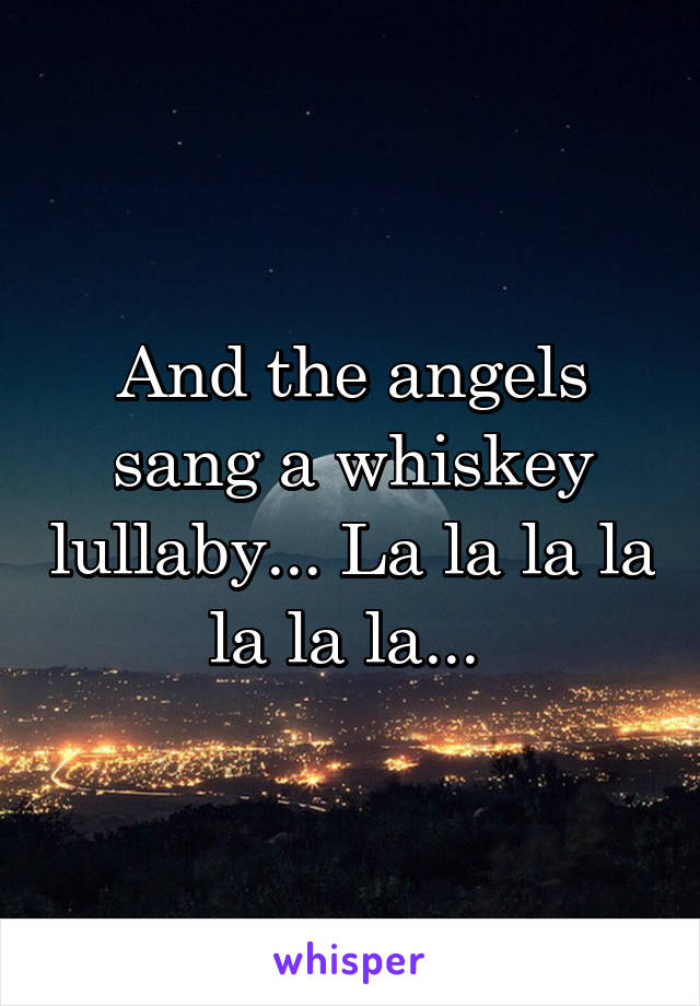 And the angels sang a whiskey lullaby... La la la la la la la... 