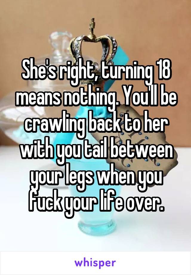 She's right, turning 18 means nothing. You'll be crawling back to her with you tail between your legs when you fuck your life over.