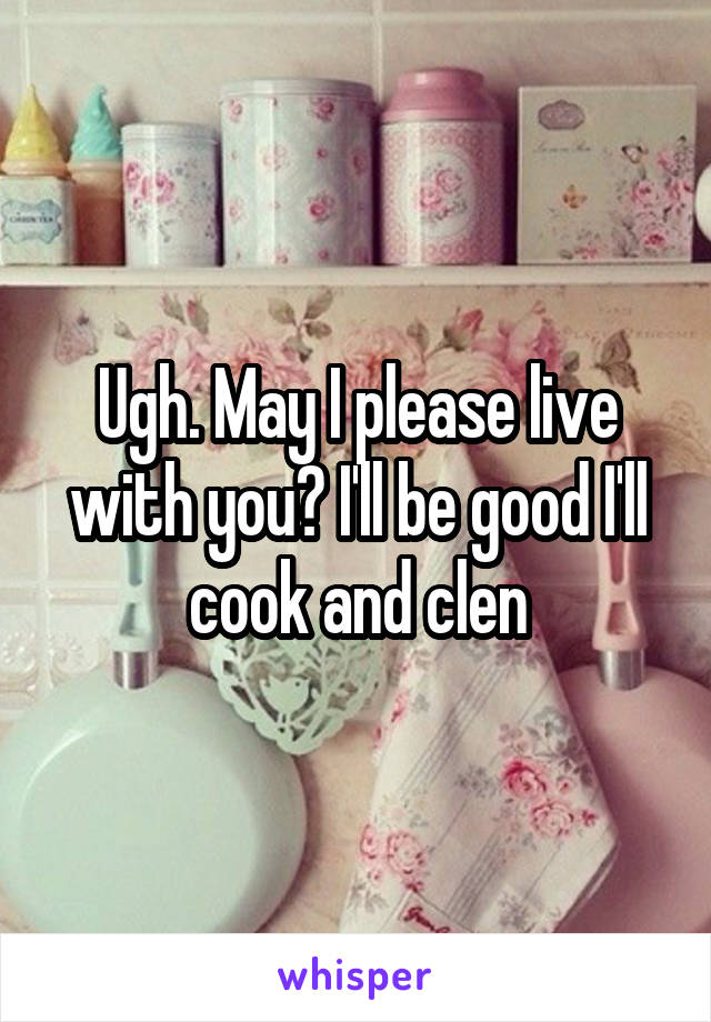 Ugh. May I please live with you? I'll be good I'll cook and clen