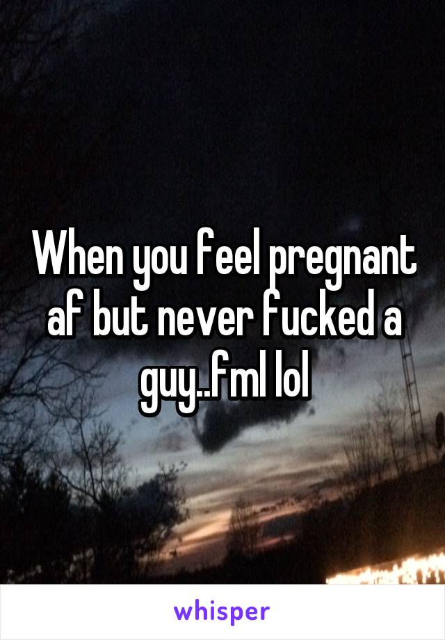 When you feel pregnant af but never fucked a guy..fml lol