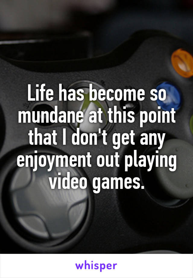 Life has become so mundane at this point that I don't get any enjoyment out playing video games.