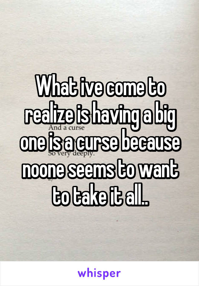 What ive come to realize is having a big one is a curse because noone seems to want to take it all..