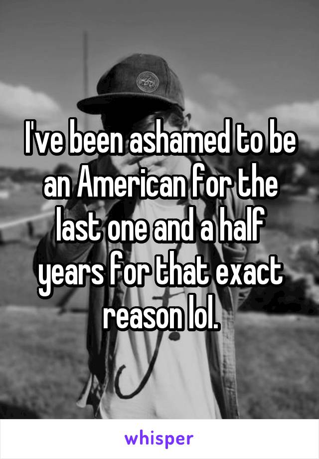 I've been ashamed to be an American for the last one and a half years for that exact reason lol.