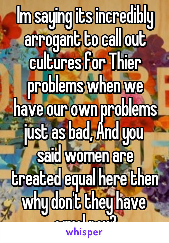 Im saying its incredibly arrogant to call out cultures for Thier problems when we have our own problems just as bad, And you  said women are treated equal here then why don't they have  equal pay?