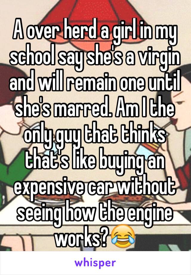 A over herd a girl in my school say she's a virgin and will remain one until she's marred. Am I the only guy that thinks that's like buying an expensive car without seeing how the engine works?😂